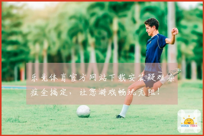 乐竞体育官方网站下载安装疑难杂症全搞定，让您游戏畅玩无阻！