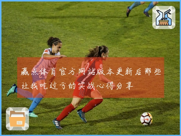 赢点体育官方网站版本更新后那些让我吃过亏的实战心得分享