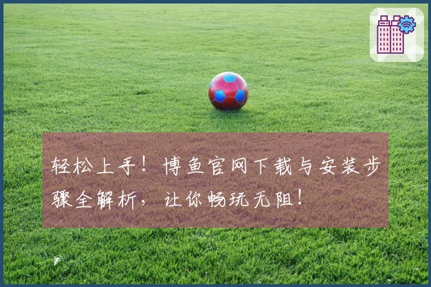 轻松上手！博鱼官网下载与安装步骤全解析，让你畅玩无阻！