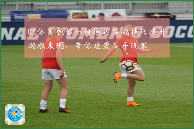 ng体育教你如何通过实战技巧提升游戏表现，带你逆袭高手玩家
